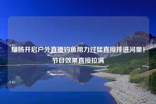 耀扬开启户外直播钓鱼用力过猛直接摔进河里！节目效果直接拉满