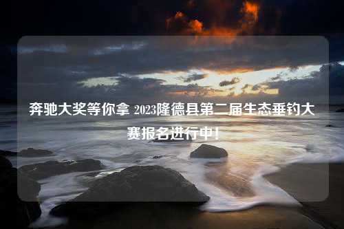 奔驰大奖等你拿 2023隆德县第二届生态垂钓大赛报名进行中！