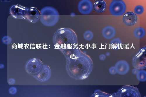 商城农信联社：金融服务无小事 上门解忧暖人心