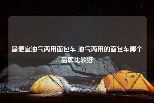 最便宜油气两用面包车 油气两用的面包车哪个品牌比较好