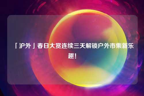 「沪外」春日大赏连续三天解锁户外市集新乐趣！