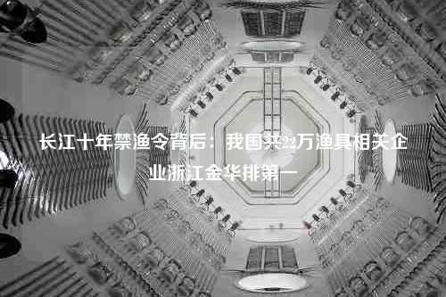 长江十年禁渔令背后：我国共22万渔具相关企业浙江金华排第一