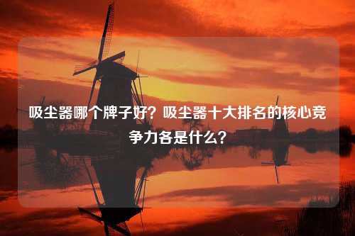 吸尘器哪个牌子好？吸尘器十大排名的核心竞争力各是什么？