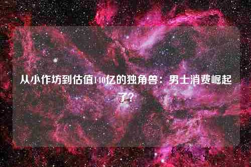 从小作坊到估值140亿的独角兽：男士消费崛起了？