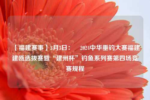 【福建赛事】3月3日：​2024中华垂钓大赛福建建瓯选拔赛暨“建州杯”钓鱼系列赛第四场竞赛规程