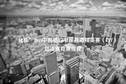 “化氏”2019中国垂钓电视直播精英赛（FTT）总决赛竞赛规程