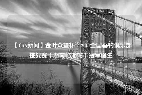 【CAA新闻】金叶众望杯”2017全国垂钓俱乐部挑战赛（湖南临湘站）冠军诞生