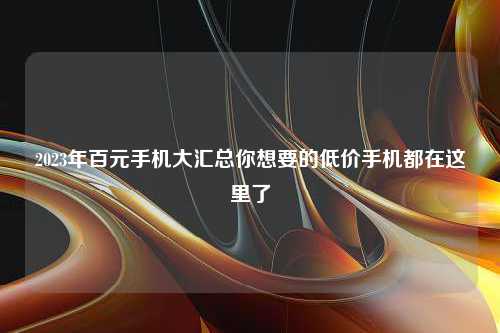 2023年百元手机大汇总你想要的低价手机都在这里了