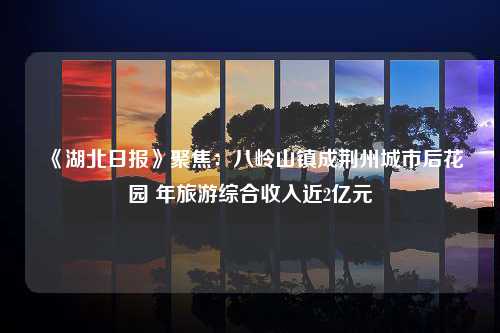 《湖北日报》聚焦：八岭山镇成荆州城市后花园 年旅游综合收入近2亿元