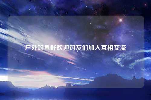 户外钓鱼群欢迎钓友们加入互相交流