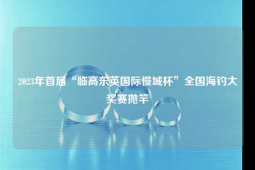 2023年首届“临高东英国际慢城杯”全国海钓大奖赛抛竿