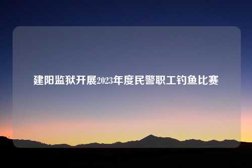 建阳监狱开展2023年度民警职工钓鱼比赛