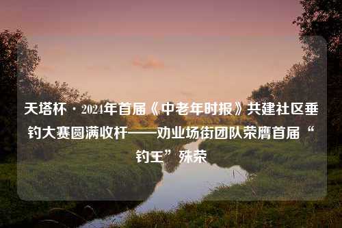 天塔杯·2024年首届《中老年时报》共建社区垂钓大赛圆满收杆——劝业场街团队荣膺首届“钓王”殊荣