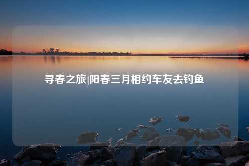 寻春之旅]阳春三月相约车友去钓鱼