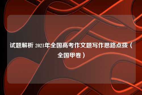 试题解析 2021年全国高考作文题写作思路点拨（全国甲卷）