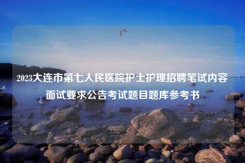 2023大连市第七人民医院护士护理招聘笔试内容面试要求公告考试题目题库参考书