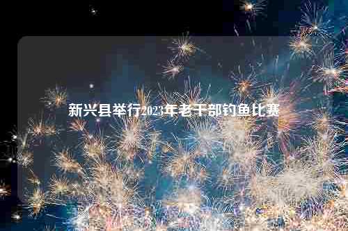 新兴县举行2023年老干部钓鱼比赛