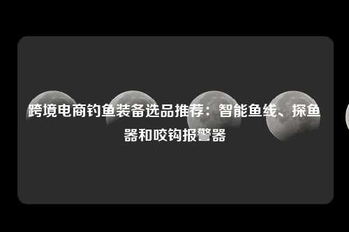 跨境电商钓鱼装备选品推荐：智能鱼线、探鱼器和咬钩报警器