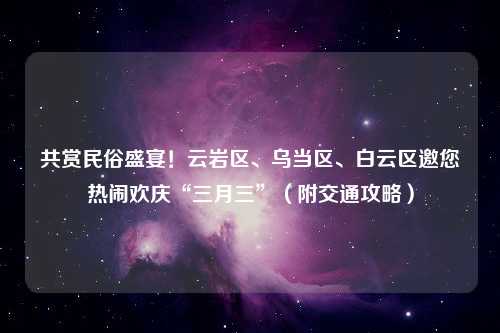 共赏民俗盛宴！云岩区、乌当区、白云区邀您热闹欢庆“三月三”（附交通攻略）