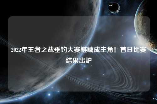 2022年王者之战垂钓大赛鲢鳙成主角！首日比赛结果出炉