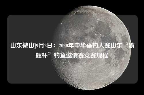 山东微山]9月2日：2020年中华垂钓大赛山东“渝鲤杯”钓鱼邀请赛竞赛规程