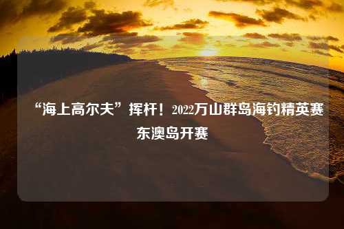 “海上高尔夫”挥杆！2022万山群岛海钓精英赛东澳岛开赛