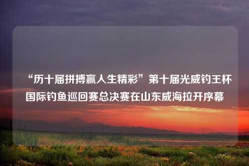 “历十届拼搏赢人生精彩”第十届光威钓王杯国际钓鱼巡回赛总决赛在山东威海拉开序幕