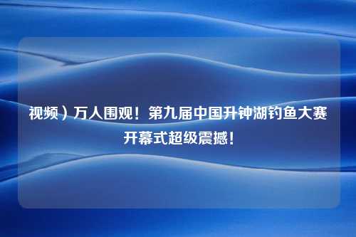 视频）万人围观！第九届中国升钟湖钓鱼大赛开幕式超级震撼！