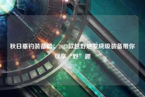 秋日垂钓装备篇：2023款越野炮发烧级装备带你尽享“野”趣