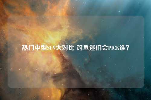 热门中型SUV大对比 钓鱼迷们会PICK谁？