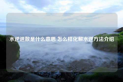 水逆退散是什么意思 怎么样化解水逆方法介绍