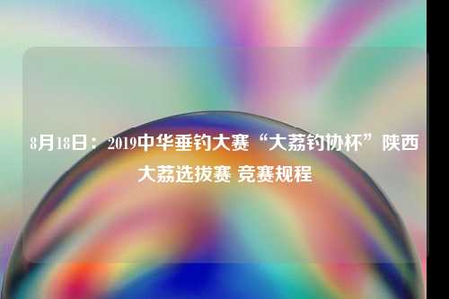 8月18日：2019中华垂钓大赛“大荔钓协杯”陕西大荔选拔赛 竞赛规程