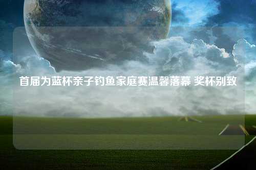 首届为蓝杯亲子钓鱼家庭赛温馨落幕 奖杯别致