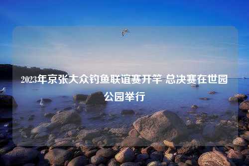 2023年京张大众钓鱼联谊赛开竿 总决赛在世园公园举行