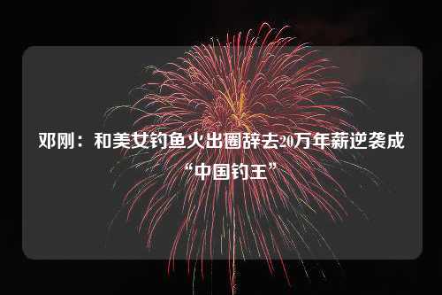 邓刚：和美女钓鱼火出圈辞去20万年薪逆袭成“中国钓王”