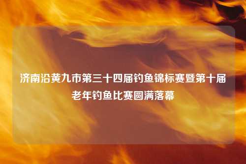 济南沿黄九市第三十四届钓鱼锦标赛暨第十届老年钓鱼比赛圆满落幕