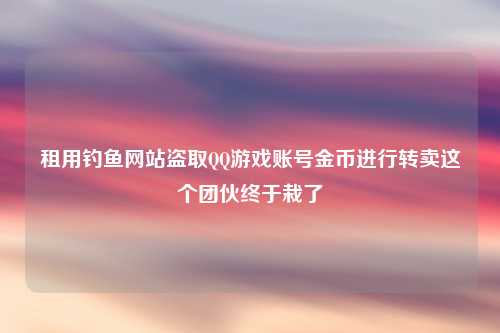 租用钓鱼网站盗取QQ游戏账号金币进行转卖这个团伙终于栽了