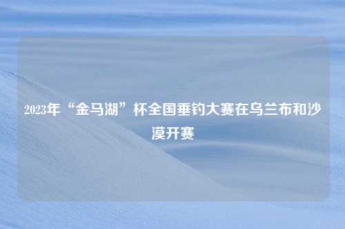 2023年“金马湖”杯全国垂钓大赛在乌兰布和沙漠开赛