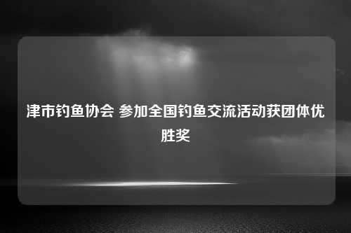 津市钓鱼协会 参加全国钓鱼交流活动获团体优胜奖