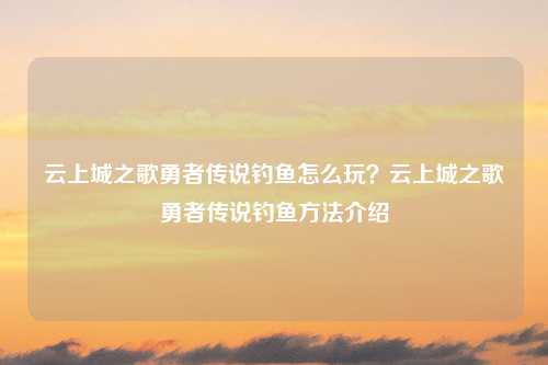 云上城之歌勇者传说钓鱼怎么玩？云上城之歌勇者传说钓鱼方法介绍