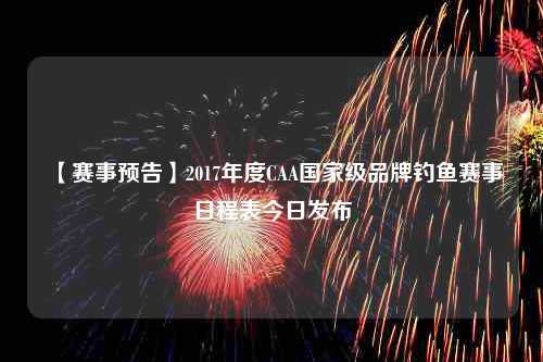 【赛事预告】2017年度CAA国家级品牌钓鱼赛事日程表今日发布