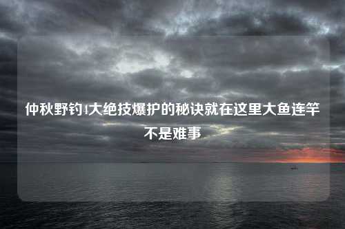 仲秋野钓4大绝技爆护的秘诀就在这里大鱼连竿不是难事