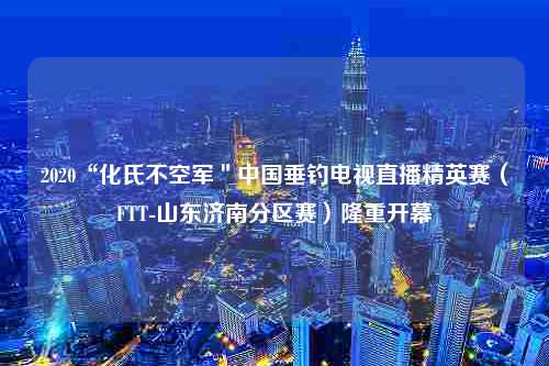 2020“化氏不空军＂中国垂钓电视直播精英赛（FTT-山东济南分区赛）隆重开幕