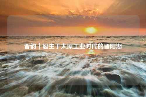 晋韵｜诞生于太原工业时代的晋阳湖