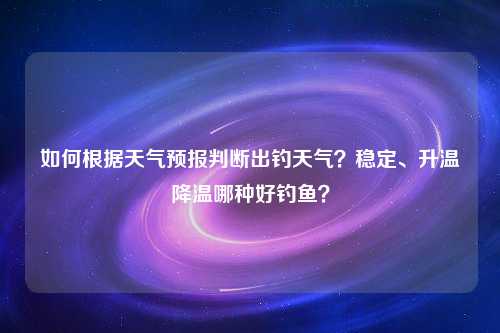 如何根据天气预报判断出钓天气？稳定、升温降温哪种好钓鱼？