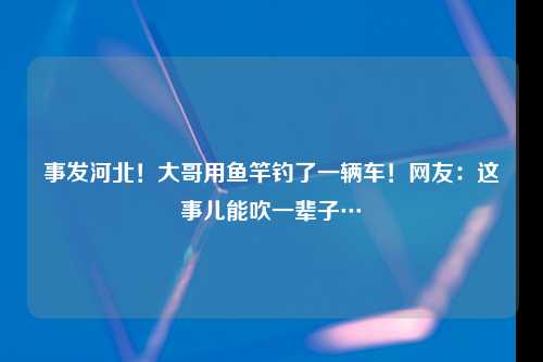 事发河北！大哥用鱼竿钓了一辆车！网友：这事儿能吹一辈子…