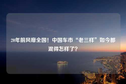 20年前风靡全国！中国车市“老三样”如今都混得怎样了？