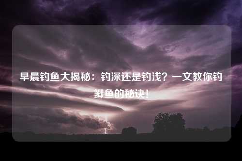 早晨钓鱼大揭秘：钓深还是钓浅？一文教你钓鲫鱼的秘诀！