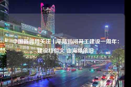 中国新闻网关注丨平陆运河开工建设一周年：建设红似火 山海绿依旧