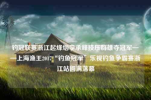 钓冠联赛浙江起烽烟李承峰技压群雄夺冠军——上海渔王2017“钓鱼冠军”乐视钓鱼争霸赛浙江站圆满落幕